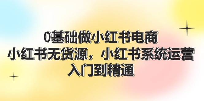 0基础做小红书电商，小红书无货源，小红书系统运营，入门到精通 (70节)-橘子资源网